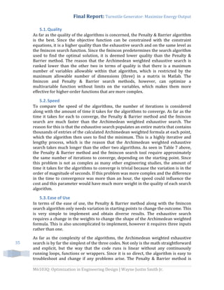 Final Report: Turnstile Generator: Maximize Energy Output
M6103Q: Optimization in Engineering Design | Wayne Justin Smith Jr.
35
5.1.Quality
As far as the quality of the algorithms is concerned, the Penalty & Barrier algorithm
is the best. Since the objective function can be constrained with the constraint
equations, it is a higher quality than the exhaustive search and on the same level as
the fmincon search function. Since the fmincon predetermines the search algorithm
used to find the optimal solution, it is deemed lower quality than the Penalty &
Barrier method. The reason that the Archimedean weighted exhaustive search is
ranked lower than the other two in terms of quality is that there is a maximum
number of variables allowable within that algorithm, which is restricted by the
maximum allowable number of dimensions (three) in a matrix in Matlab. The
fmincon and Penalty & Barrier search methods, however, can optimize a
multivariable function without limits on the variables, which makes them more
effective for higher-order functions that are more complex.
5.2.Speed
To compare the speed of the algorithms, the number of iterations is considered
along with the amount of time it takes for the algorithms to converge. As far as the
time it takes for each to converge, the Penalty & Barrier method and the fmincon
search are much faster than the Archimedean weighted exhaustive search. The
reason for this is that the exhaustive search populates an entire matrix that contains
thousands of entries of the calculated Archimedean weighted formula at each point,
which the algorithm then uses to find the minimum. This is a highly iterative and
lengthy process, which is the reason that the Archimedean weighted exhaustive
search takes much longer than the other two algorithms. As seen in Table 7 above,
the Penalty & Barrier method and the fmincon search tool require approximately
the same number of iterations to converge, depending on the starting point. Since
this problem is not as complex as many other engineering studies, the amount of
time it takes for the algorithms to converge is trivial because the variation is in the
order of magnitude of seconds. If this problem was more complex and the difference
in the time to convergence was more than an hour, the speed could influence the
cost and this parameter would have much more weight in the quality of each search
algorithm.
5.3.Ease of Use
In terms of the ease of use, the Penalty & Barrier method along with the fmincon
search algorithm only needs variation in starting points to change the outcome. This
is very simple to implement and obtain diverse results. The exhaustive search
requires a change in the weights to change the shape of the Archimedean weighted
formula. This is also uncomplicated to implement, however it requires three inputs
rather than one.
As far as the complexity of the algorithms, the Archimedean weighted exhaustive
search is by far the simplest of the three codes. Not only is the math straightforward
and explicit, but the way that the code runs is linear without any continuously
running loops, functions or wrappers. Since it is so direct, the algorithm is easy to
troubleshoot and change if any problems arise. The Penalty & Barrier method is
 
