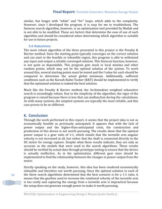 Final Report: Turnstile Generator: Maximize Energy Output
M6103Q: Optimization in Engineering Design | Wayne Justin Smith Jr.
36
similar, but longer with “while” and “for” loops, which adds to the complexity.
However, since I developed the program, it is easy for me to troubleshoot. The
fmincon search algorithm, however, is an optimization tool provided by Matlab and
is not able to be modified. These are factors that determine the ease of use of each
algorithm and should be considered when determining which algorithm is suitable
for use in future projects.
5.4.Robustness
The most robust algorithm of the three presented in this project is the Penalty &
Barrier method. Since the starting point typically converges on the correct solution
and can start in the feasible or infeasible region, this program is able to withstand
any input and output a reliable converged solution. This fmincon function, however,
is not quite as dependable. This program gets stuck in local minima and other
random points, which may not be the optimal solution of the system. To work
around this, several starting points must be tested and the f value for each should be
compared to determine the actual global minimum. Additionally, sufficient
conditions such as the Karush-Kuhn-Tucker (KKT) should be implemented to verify
that the optimized solution is indeed the best solution.
Much like the Penalty & Barrier method, the Archimedean weighted exhaustive
search is exceedingly robust. Due to the simplicity of the algorithm, the vigor of the
program is raised because there is less that can malfunction during the calculations.
As with many systems, the simplest systems are typically the most reliable, and this
case proves to be no different.
6. Conclusion
Through the work performed in this report, it seems that the project idea is not as
economically feasible as previously anticipated. It appears that with the lack of
power output and the higher-than-anticipated costs, the construction and
production of this device is not worth pursuing. The results show that the optimal
power output is a gear ratio of 1:1, which entails that the turnstile arm angular
velocity is not increased at all, but rather that the shaft is connected directly to the
DC motor for energy capture. Despite what these results indicate, they are only as
accurate as the models that were used in the search algorithms. These results
should be verified by actual data through prototype testing to ensure that the device
is actually ineffective. As in the optimization, different gear sizes should be
implemented to find the relationship between the changes in power output from the
motor.
Strictly speaking on the study, however, this idea has been rendered economically
infeasible and therefore not worth pursuing. Since the optimal solution in each of
the three search algorithms determined that the best scenario is for a 1:1 ratio, it
means that the gearbox used to increase the rotational velocity of the turnstile arm
is too costly and capturing the energy from a turnstile arm is impractical because
the setup does not generate enough power to make it worth pursuing.
 