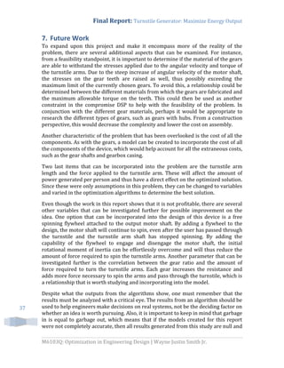 Final Report: Turnstile Generator: Maximize Energy Output
M6103Q: Optimization in Engineering Design | Wayne Justin Smith Jr.
37
7. Future Work
To expand upon this project and make it encompass more of the reality of the
problem, there are several additional aspects that can be examined. For instance,
from a feasibility standpoint, it is important to determine if the material of the gears
are able to withstand the stresses applied due to the angular velocity and torque of
the turnstile arms. Due to the steep increase of angular velocity of the motor shaft,
the stresses on the gear teeth are raised as well, thus possibly exceeding the
maximum limit of the currently chosen gears. To avoid this, a relationship could be
determined between the different materials from which the gears are fabricated and
the maximum allowable torque on the teeth. This could then be used as another
constraint in the compromise DSP to help with the feasibility of the problem. In
conjunction with the different gear materials, perhaps it would be appropriate to
research the different types of gears, such as gears with hubs. From a construction
perspective, this would decrease the complexity and lower the cost on assembly.
Another characteristic of the problem that has been overlooked is the cost of all the
components. As with the gears, a model can be created to incorporate the cost of all
the components of the device, which would help account for all the extraneous costs,
such as the gear shafts and gearbox casing.
Two last items that can be incorporated into the problem are the turnstile arm
length and the force applied to the turnstile arm. These will affect the amount of
power generated per person and thus have a direct effect on the optimized solution.
Since these were only assumptions in this problem, they can be changed to variables
and varied in the optimization algorithms to determine the best solution.
Even though the work in this report shows that it is not profitable, there are several
other variables that can be investigated further for possible improvement on the
idea. One option that can be incorporated into the design of this device is a free
spinning flywheel attached to the output motor shaft. By adding a flywheel to the
design, the motor shaft will continue to spin, even after the user has passed through
the turnstile and the turnstile arm shaft has stopped spinning. By adding the
capability of the flywheel to engage and disengage the motor shaft, the initial
rotational moment of inertia can be effortlessly overcome and will thus reduce the
amount of force required to spin the turnstile arms. Another parameter that can be
investigated further is the correlation between the gear ratio and the amount of
force required to turn the turnstile arms. Each gear increases the resistance and
adds more force necessary to spin the arms and pass through the turnstile, which is
a relationship that is worth studying and incorporating into the model.
Despite what the outputs from the algorithms show, one must remember that the
results must be analyzed with a critical eye. The results from an algorithm should be
used to help engineers make decisions on real systems, not be the deciding factor on
whether an idea is worth pursuing. Also, it is important to keep in mind that garbage
in is equal to garbage out, which means that if the models created for this report
were not completely accurate, then all results generated from this study are null and
 