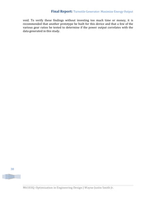 Final Report: Turnstile Generator: Maximize Energy Output
M6103Q: Optimization in Engineering Design | Wayne Justin Smith Jr.
38
void. To verify these findings without investing too much time or money, it is
recommended that another prototype be built for this device and that a few of the
various gear ratios be tested to determine if the power output correlates with the
data generated in this study.
 