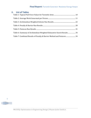 Final Report: Turnstile Generator: Maximize Energy Output
M6103Q: Optimization in Engineering Design | Wayne Justin Smith Jr.
3
ii. List of Tables
Table 1: Typical Pull-Force Values for Turnstile Arms .........................................................10
Table 2: Average Work Generated per Person.........................................................................11
Table 3: Archimedean Weighted Scheme Run Results..........................................................22
Table 4: Penalty & Barrier Run Results.......................................................................................28
Table 5: Fmincon Run Results ........................................................................................................31
Table 6: Summary of Archimedean Weighted Exhaustive Search Results....................34
Table 7: Combined Results of Penalty & Barrier Method and Fmincon.........................34
 