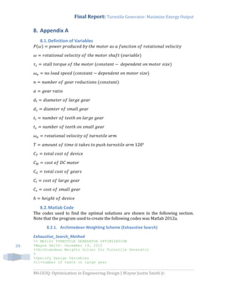 Final Report: Turnstile Generator: Maximize Energy Output
M6103Q: Optimization in Engineering Design | Wayne Justin Smith Jr.
39
8. Appendix A
8.1.Definition of Variables
( )
( )
( )
( )
( )
8.2.Matlab Code
The codes used to find the optimal solutions are shown in the following section.
Note that the program used to create the following codes was Matlab 2012a.
8.2.1. Archimedean Weighting Scheme (Exhaustive Search)
Exhaustive_Search_Method
%% ME6103 TURNSTILE GENERATOR OPTIMIZATION
%Wayne Smith- December 19, 2012
%%Archimedean Weights Solver for Turnstile Generator
%
%Specify Design Variables
%tl=number of teeth on large gear
 