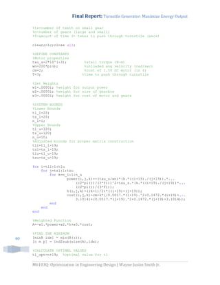 Final Report: Turnstile Generator: Maximize Energy Output
M6103Q: Optimization in Engineering Design | Wayne Justin Smith Jr.
40
%ts=number of teeth on small gear
%n=number of gears (large and small)
%T=amount of time it takes to push through turnstile (secs)
clear;clc;close all;
%DEFINE CONSTANTS
%Motor properties
tau_s=2*10^(-3); %stall torque (N-m)
wn=200*pi(); %unloaded ang velocity (rad/sec)
cm=2; %cost of 1.5V DC motor (in $)
T=3; %time to push through turnstile
%Set Weights
w1=.00001; %weight for output power
w2=.00001; %weight for size of gearbox
w3=.00001; %weight for cost of motor and gears
%SYSTEM BOUNDS
%Lower Bounds
tl_l=20;
ts_l=20;
n_l=1;
%Upper Bounds
tl_u=120;
ts_u=120;
n_u=10;
%Adjusted bounds for proper matrix construction
tll=tl_l-19;
tsl=ts_l-19;
tlu=tl_u-19;
tsu=ts_u-19;
for i=tll:1:tlu
for j=tsl:1:tsu
for k=n_l:1:n_u
power(i,j,k)=-(tau_s/wn)*(k.*((i+19)./(j+19)).*...
((2*pi())/(3*T)))^2+tau_s.*(k.*((i+19)./(j+19))*...
((2*pi())/(3*T)));
h(i,j,k)=((k+1)/2)*((i+19)+(j+19));
cost(i,j,k)=cm+k*((0.0017.*(i+19).^2+0.1472.*(i+19)+...
3.1014)+(0.0017.*(j+19).^2+0.1472.*(j+19)+3.1014));
end
end
end
%Weighted Function
A=-w1.*power+w2.*h+w3.*cost;
%FIND THE MINIMUM
[minA idx] = min(A(:));
[n m p] = ind2sub(size(A),idx);
%CALCULATE OPTIMAL VALUES
tl_opt=n+19; %optimal value for tl
 