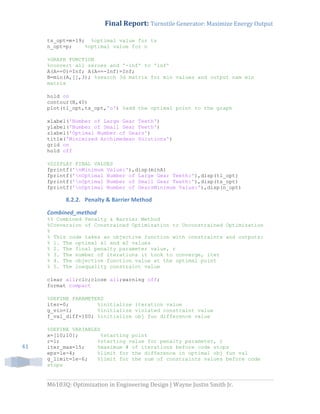 Final Report: Turnstile Generator: Maximize Energy Output
M6103Q: Optimization in Engineering Design | Wayne Justin Smith Jr.
41
ts_opt=m+19; %optimal value for ts
n_opt=p; %optimal value for n
%GRAPH FUNCTION
%convert all zeroes and '-inf' to 'inf'
A(A==0)=Inf; A(A==-Inf)=Inf;
B=min(A,[],3); %search 3d matrix for min values and output nxm min
matrix
hold on
contour(B,40)
plot(tl_opt,ts_opt,'o') %add the optimal point to the graph
xlabel('Number of Large Gear Teeth')
ylabel('Number of Small Gear Teeth')
zlabel('Optimal Number of Gears')
title('Minimized Archimedean Solutions')
grid on
hold off
%DISPLAY FINAL VALUES
fprintf('nMinimum Value:'),disp(minA)
fprintf('nOptimal Number of Large Gear Teeth:'),disp(tl_opt)
fprintf('nOptimal Number of Small Gear Teeth:'),disp(ts_opt)
fprintf('nOptimal Number of GearsMinimum Value:'),disp(n_opt)
8.2.2. Penalty & Barrier Method
Combined_method
%% Combined Penalty & Barrier Method
%Conversion of Constrained Optimization to Unconstrained Optimization
%
% This code takes an objective function with constraints and outputs:
% 1. The optimal x1 and x2 values
% 2. The final penalty parameter value, r
% 3. The number of iterations it took to converge, iter
% 4. The objective function value at the optimal point
% 5. The inequality constraint value
clear all;clc;close all;warning off;
format compact
%DEFINE PARAMETERS
iter=0; %initialize iteration value
g_vio=1; %initialize violated constraint value
f_val_diff=100; %initialize obj fun difference value
%DEFINE VARIABLES
x=[10;10]; %starting point
r=1; %starting value for penalty parameter, r
iter_max=15; %maximum # of iterations before code stops
eps=1e-4; %limit for the difference in optimal obj fun val
g_limit=1e-6; %limit for the sum of constraints values before code
stops
 
