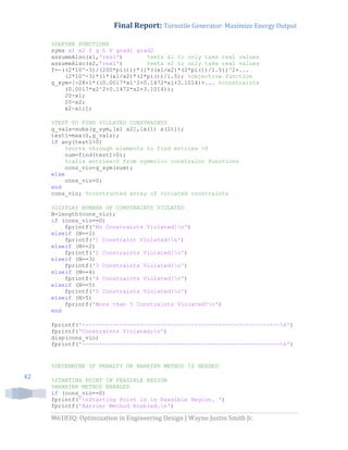 Final Report: Turnstile Generator: Maximize Energy Output
M6103Q: Optimization in Engineering Design | Wayne Justin Smith Jr.
42
%DEFINE FUNCTIONS
syms x1 x2 f g h F grad1 grad2
assumeAlso(x1,'real') %sets x1 to only take real values
assumeAlso(x2,'real') %sets x2 to only take real values
f=-((2*10^-3)/(200*pi()))*(1*((x1/x2)*(2*pi())/1.5))^2+...
(2*10^-3)*(1*(x1/x2)*(2*pi())/1.5); %objective function
g_sym=[-28+1*((0.0017*x1^2+0.1472*x1+3.1014)+... %constraints
(0.0017*x2^2+0.1472*x2+3.1014));
20-x1;
20-x2;
x2-x1;];
%TEST TO FIND VIOLATED CONSTRAINTS
g_vals=subs(g_sym,[x1 x2],[x(1) x(2)]);
test1=max(0,g_vals);
if any(test1>0)
%sorts through elements to find entries >0
num=find(test1>0);
%calls entries>0 from symbolic constraint functions
cons_vio=g_sym(num);
else
cons_vio=0;
end
cons_vio; %constructed array of violated constraints
%DISPLAY NUMBER OF CONSTRAINTS VIOLATED
N=length(cons_vio);
if (cons_vio==0)
fprintf('No Constraints Violated!n')
elseif (N==1)
fprintf('1 Constraint Violated!n')
elseif (N==2)
fprintf('2 Constraints Violated!n')
elseif (N==3)
fprintf('3 Constraints Violated!n')
elseif (N==4)
fprintf('4 Constraints Violated!n')
elseif (N==5)
fprintf('5 Constraints Violated!n')
elseif (N>5)
fprintf('More than 5 Constraints Violated!n')
end
fprintf('----------------------------------------------------------n')
fprintf('Constraints Violated:n')
disp(cons_vio)
fprintf('----------------------------------------------------------n')
%DETERMINE IF PENALTY OR BARRIER METHOD IS NEEDED
%STARTING POINT IN FEASIBLE REGION
%BARRIER METHOD ENABLED
if (cons_vio==0)
fprintf('nStarting Point is in Feasible Region. ')
fprintf('Barrier Method Enabled.n')
 