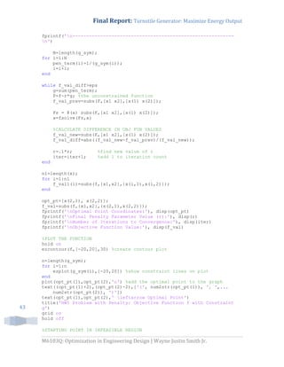Final Report: Turnstile Generator: Maximize Energy Output
M6103Q: Optimization in Engineering Design | Wayne Justin Smith Jr.
43
fprintf('n----------------------------------------------------------
n')
N=length(g_sym);
for i=1:N
pen_term(i)=1/(g_sym(i));
i=i+1;
end
while f_val_diff>eps
g=sum(pen_term);
F=f-r*g; %the unconstrained function
f_val_prev=subs(F,[x1 x2],[x(1) x(2)]);
Fs = @(x) subs(F,[x1 x2],[x(1) x(2)]);
x=fsolve(Fs,x)
%CALCULATE DIFFERENCE IN OBJ FUN VALUES
f_val_new=subs(F,[x1 x2],[x(1) x(2)]);
f_val_diff=abs((f_val_new-f_val_prev)/(f_val_new));
r=.1*r; %find new value of r
iter=iter+1; %add 1 to iteration count
end
n1=length(x);
for i=1:n1
f_val1(i)=subs(f,{x1,x2},{x(i,1),x(i,2)});
end
opt_pt=[x(2,1), x(2,2)];
f_val=subs(f,{x1,x2},{x(2,1),x(2,2)});
fprintf('nOptimal Point Coordinates:'), disp(opt_pt)
fprintf('nFinal Penalty Parameter Value (r):'), disp(r)
fprintf('nNumber of Iterations to Convergence:'), disp(iter)
fprintf('nObjective Function Value:'), disp(f_val)
%PLOT THE FUNCTION
hold on
ezcontour(f,[-20,20],30) %create contour plot
n=length(g_sym);
for i=1:n
ezplot(g_sym(i),[-20,20]) %show constraint lines on plot
end
plot(opt_pt(1),opt_pt(2),'o') %add the optimal point to the graph
text((opt_pt(1)+2),(opt_pt(2)-2),['(', num2str(opt_pt(1)), ', ',...
num2str(opt_pt(2)), ')'])
text(opt_pt(1),opt_pt(2),' leftarrow Optimal Point')
title('HW5 Problem with Penalty: Objective Function f with Constraint
g')
grid on
hold off
%STARTING POINT IN INFEASIBLE REGION
 