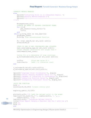 Final Report: Turnstile Generator: Maximize Energy Output
M6103Q: Optimization in Engineering Design | Wayne Justin Smith Jr.
44
%PENALTY METHOD ENABLED
else
fprintf('nStarting Point is in Infeasible Region. ')
fprintf('Penalty Method Enabled.n')
fprintf('n--------------------------------------------------------
--n')
N=length(cons_vio);
%CREATE AN ARRAY OF SQUARED CONSTRAINT TERMS
for i=1:N
pen_term(i)=(cons_vio(i))^2;
i=i+1;
end
while g_vio>g_limit && iter_max>iter
g=sum(pen_term);
F=f+r*g; %the unconstrained function
Fs = @(x) subs(F,[x1 x2],[x(1) x(2)]);
x=fsolve(Fs,x)
%TEST TO SEE IF ANY CONSTRAINTS ARE VIOLATED
test_cons=subs(g_sym,[x1 x2],[x(1) x(2)]);
%tests whether constraints are larger than 0
test2=max(0,test_cons);
%solve for g to determine if loop continues
g_vio=sum(subs(cons_vio,[x1 x2],[x(1) x(2)]));
r=10*r; %find new value of r
iter=iter+1; %add 1 to iteration count
end
f_val=subs(f,{x1,x2},{x(1),x(2)});
g_val=subs(g_sym,{x1,x2},{x(1),x(2)});
fprintf('nOptimal Point Coordinates:'), disp(x)
fprintf('nFinal Penalty Parameter Value (r):'), disp(r)
fprintf('nNumber of Iterations to Convergence:'), disp(iter)
fprintf('nObjective Function Value:'), disp(f_val)
fprintf('nInequality Constraint Value:'), disp(g_val)
%PLOT THE FUNCTION
hold on
ezcontour(f,[0,120]) %create contour plot
ezplot(g_sym(1),[0,120])
plot(x(1),x(2),'o') %add the optimal point to the graph
text((x(1)+2),(x(2)-5),['(', num2str(x(1)), ', ',...
num2str(x(2)), ')'])
text(x(1),x(2),' leftarrow Optimal Point')
title('Final Report Penalty & Barrier: Obj Fun f with Con g')
grid on
hold off
end
 