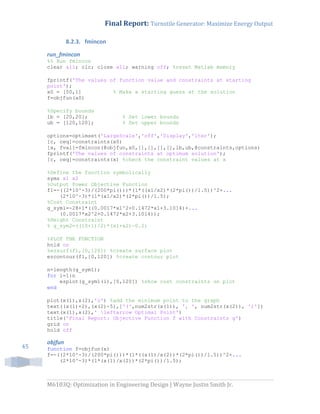 Final Report: Turnstile Generator: Maximize Energy Output
M6103Q: Optimization in Engineering Design | Wayne Justin Smith Jr.
45
8.2.3. fmincon
run_fmincon
%% Run fmincon
clear all; clc; close all; warning off; %reset Matlab memory
fprintf('The values of function value and constraints at starting
point');
x0 = [50,1] % Make a starting guess at the solution
f=objfun(x0)
%Specify bounds
lb = [20,20]; % Set lower bounds
ub = [120,120]; % Set upper bounds
options=optimset('LargeScale','off','Display','iter');
[c, ceq]=constraints(x0)
[x, fval]=fmincon(@objfun,x0,[],[],[],[],lb,ub,@constraints,options)
fprintf('The values of constraints at optimum solution');
[c, ceq]=constraints(x) %check the constraint values at x
%Define the function symbolically
syms x1 x2
%Output Power Objective Function
f1=-((2*10^-3)/(200*pi()))*(1*((x1/x2)*(2*pi())/1.5))^2+...
(2*10^-3)*(1*(x1/x2)*(2*pi())/1.5);
%Cost Constraint
g_sym1=-28+1*((0.0017*x1^2+0.1472*x1+3.1014)+...
(0.0017*x2^2+0.1472*x2+3.1014));
%Height Constraint
% g_sym2=((10+1)/2)*(x1+x2)-0.2;
%PLOT THE FUNCTION
hold on
%ezsurf(f1,[0,120]) %create surface plot
ezcontour(f1,[0,120]) %create contour plot
n=length(g_sym1);
for i=1:n
ezplot(g_sym1(i),[0,120]) %show cost constraints on plot
end
plot(x(1),x(2),'o') %add the minimum point to the graph
text((x(1)+2),(x(2)-5),['(',num2str(x(1)), ', ', num2str(x(2)), ')'])
text(x(1),x(2),' leftarrow Optimal Point')
title('Final Report: Objective Function f with Constraints g')
grid on
hold off
objfun
function f=objfun(x)
f=-((2*10^-3)/(200*pi()))*(1*((x(1)/x(2))*(2*pi())/1.5))^2+...
(2*10^-3)*(1*(x(1)/x(2))*(2*pi())/1.5);
 