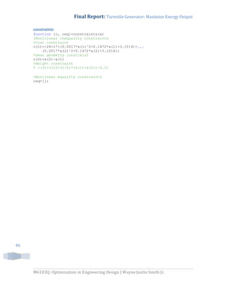 Final Report: Turnstile Generator: Maximize Energy Output
M6103Q: Optimization in Engineering Design | Wayne Justin Smith Jr.
46
constraints
function [c, ceq]=constraints(x)
%Nonlilnear inequality constraints
%Cost constraint
c(1)=-28+1*((0.0017*x(1)^2+0.1472*x(1)+3.1014)+...
(0.0017*x(2)^2+0.1472*x(2)+3.1014))
%Gear geometry constraint
c(2)=x(2)-x(1)
%Height constraint
% c(3)=((10+1)/2)*(x(1)+x(2))-0.2;
%Nonlinear equality constraints
ceq=[];
 