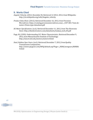 Final Report: Turnstile Generator: Maximize Energy Output
M6103Q: Optimization in Engineering Design | Wayne Justin Smith Jr.
47
9. Works Cited
Angular Velocity. (2012, December 8). Retrieved 12 2012, 2012, from Wikipedia:
http://en.wikipedia.org/wiki/Angular_velocity
Product Data Sheet. (2012). Retrieved December 16, 2012, from Precision
Microdrives: https://catalog.precisionmicrodrives.com/.../107-001-7mm-dc-
motor-25mm-type-datasheet.pdf
DC Motor Specifications. (n.d.). Retrieved December 11, 2012, from The Electronic
Store: http://theelectrostore.com/datasheets/tsukasa_tech_05.pdf
Page, M. (1999). Understanding D.C. Motor Characteristics. Retrieved December 9,
2012, from Massachusetts Institute of Technology:
http://lancet.mit.edu/motors/motors3.html
Steel, Hubless Spur Gears. (n.d.). Retrieved December 7, 2012, from Quality
Transmission Components:
http://www.qtcgears.com/RFQ/default.asp?Page=../KHK/newgears/KHK06
4.html
 