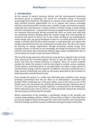 Final Report: Turnstile Generator: Maximize Energy Output
M6103Q: Optimization in Engineering Design | Wayne Justin Smith Jr.
4
1. Introduction
As the amount of natural resources decline and the environmental protection
movement grows in popularity, the search for renewable energy is becoming
increasingly more important. Throughout our society, many common and mundane
daily activities present opportunities for us to capture and convert seemingly
valueless and unmemorable activities into a prolific energy conservation program.
Capturing and converting just a minute portion of human energy in large enough
amounts could generate a measurable increase of supplemental power to augment
our extensive electrical grid. During everyday life, there are many such tasks that
are performed without thinking about the wasted energy that could possibly be
recovered and stored for future use. In fact, while working in my undergraduate
senior design class, my group developed an idea for a turnstile generator, which is
simply a turnstile that has been fitted to power a small generator and capture the
energy transmitted from the users pushing the turnstile arms. The idea was created
by focusing on energy regeneration through harvesting wasted energy from
everyday actions. To the best of our knowledge, the design was the first of its kind,
with the only similar idea coming from Shibuya, Japan, where modified floor tiles in
a train station are used to create and store electricity.
The turnstile design generates electricity by using the force applied to the turnstile
arms, geared-up for increased angular velocity, to spin the motor shaft on a DC
motor, and store the created electricity in a battery. There are several available
markets for which this product could be retro-fitted to include: arenas, stadiums,
transit stations, amusement parks, or any high traffic area where a large amount of
wasted human energy could be captured. In addition, each place mentioned uses a
large amount of electricity and could use the power generated by the turnstiles to
help reduce their overall electrical costs.
Even though this project is a viable and achievable goal, problems arose during
prototype construction that did not allow us to demonstrate a functional final
product. When machining one of the gear shafts, some of the teeth on one of the
smaller gears were destroyed, thus altering the desired total gear reduction ratio of
21.53 to 1. Our group had to quickly improvise a workaround for the broken gear
which reduced the gear ratio to 4.64 to 1, which drastically reduced the maximum
amount of power produced by the turnstile.
Before construction of the prototype, a preliminary design of the turnstile was
created using modeling software, which is shown below in Figure 1. Note that there
are not any supports shown for the gear box, motor and batteries, and consequently,
that lack of design specificity became problematic during prototype construction.
 