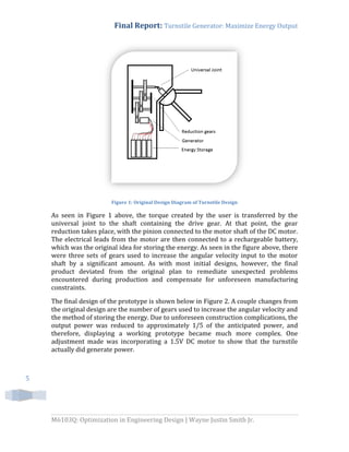 Final Report: Turnstile Generator: Maximize Energy Output
M6103Q: Optimization in Engineering Design | Wayne Justin Smith Jr.
5
Figure 1: Original Design Diagram of Turnstile Design
As seen in Figure 1 above, the torque created by the user is transferred by the
universal joint to the shaft containing the drive gear. At that point, the gear
reduction takes place, with the pinion connected to the motor shaft of the DC motor.
The electrical leads from the motor are then connected to a rechargeable battery,
which was the original idea for storing the energy. As seen in the figure above, there
were three sets of gears used to increase the angular velocity input to the motor
shaft by a significant amount. As with most initial designs, however, the final
product deviated from the original plan to remediate unexpected problems
encountered during production and compensate for unforeseen manufacturing
constraints.
The final design of the prototype is shown below in Figure 2. A couple changes from
the original design are the number of gears used to increase the angular velocity and
the method of storing the energy. Due to unforeseen construction complications, the
output power was reduced to approximately 1/5 of the anticipated power, and
therefore, displaying a working prototype became much more complex. One
adjustment made was incorporating a 1.5V DC motor to show that the turnstile
actually did generate power.
 