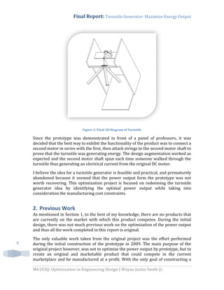 Final Report: Turnstile Generator: Maximize Energy Output
M6103Q: Optimization in Engineering Design | Wayne Justin Smith Jr.
6
Figure 2: Final 3D Diagram of Turnstile
Since the prototype was demonstrated in front of a panel of professors, it was
decided that the best way to exhibit the functionality of the product was to connect a
second motor in series with the first, then attach strings to the second motor shaft to
prove that the turnstile was generating energy. The design augmentation worked as
expected and the second motor shaft spun each time someone walked through the
turnstile thus generating an electrical current from the original DC motor.
I believe the idea for a turnstile generator is feasible and practical, and prematurely
abandoned because it seemed that the power output form the prototype was not
worth recovering. This optimization project is focused on redeeming the turnstile
generator idea by identifying the optimal power output while taking into
consideration the manufacturing cost constraints.
2. Previous Work
As mentioned in Section 1, to the best of my knowledge, there are no products that
are currently on the market with which this product competes. During the initial
design, there was not much previous work on the optimization of the power output
and thus all the work completed in this report is original.
The only valuable work taken from the original project was the effort performed
during the initial construction of the prototype in 2009. The main purpose of the
original project however, was not to optimize the power output by prototype, but to
create an original and marketable product that could compete in the current
marketplace and be manufactured at a profit. With the only goal of constructing a
 