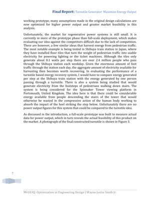 Final Report: Turnstile Generator: Maximize Energy Output
M6103Q: Optimization in Engineering Design | Wayne Justin Smith Jr.
7
working prototype, many assumptions made in the original design calculations are
now optimized for higher power output and greater market feasibility in this
analysis.
Unfortunately, the market for regenerative power systems is still small. It is
currently in more of the prototype phase than full-scale deployment, which makes
evaluating our idea against the competitors difficult due to the lack of competition.
There are however, a few similar ideas that harvest energy from pedestrian traffic.
The most notable example is being tested in Shibuya train station in Japan, where
they have installed floor tiles that turn the weight of pedestrian traffic into usable
electricity for powering lighting or the ticket machines. Although the tiles only
generate about 0.1 watts per step there are over 2.4 million people who pass
through the Shibuya station each weekday. Given the enormous amount of foot
traffic through the station each day, the aggregate amount of electricity available for
harvesting then becomes worth recovering. In evaluating the performance of a
turnstile based energy recovery system, I would have to compare energy generated
per step at the Shibuya train station with the energy generated by one person
passing through a turnstile. There is also a system being studied that would
generate electricity from the footsteps of pedestrians walking down stairs. The
system is being considered for the Spinnaker Tower viewing platform in
Portsmouth, United Kingdom. The idea here is that there could be considerable
energy available from people descending the stairs of the tower that would
otherwise be wasted in the compressive action of the human body working to
absorb the impact of the heel striking the step below. Unfortunately there are no
power output figures for this system that could be compared to the turnstile idea.
As discussed in the introduction, a full-scale prototype was built to measure actual
data for power output, which in turn reveals the actual feasibility of this product on
the market. A photograph of the final constructed turnstile is shown in Figure 3.
 