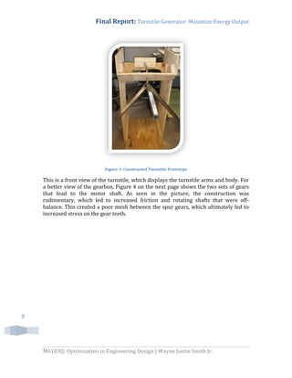 Final Report: Turnstile Generator: Maximize Energy Output
M6103Q: Optimization in Engineering Design | Wayne Justin Smith Jr.
8
Figure 3: Constructed Turnstile Prototype
This is a front view of the turnstile, which displays the turnstile arms and body. For
a better view of the gearbox, Figure 4 on the next page shows the two sets of gears
that lead to the motor shaft. As seen in the picture, the construction was
rudimentary, which led to increased friction and rotating shafts that were off-
balance. This created a poor mesh between the spur gears, which ultimately led to
increased stress on the gear teeth.
 
