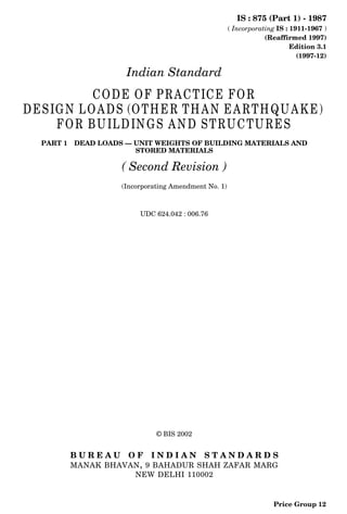 IS : 875 (Part 1) - 1987
( Incorporating IS : 1911-1967 )
(Reaffirmed 1997)
Edition 3.1
(1997-12)
Indian Standard
CODE OF PRACTICE FOR
DESIGN LOADS (OTHER THAN EARTHQUAKE)
FOR BUILDINGS AND STRUCTURES
PART 1 DEAD LOADS — UNIT WEIGHTS OF BUILDING MATERIALS AND
STORED MATERIALS
( Second Revision )
(Incorporating Amendment No. 1)
UDC 624.042 : 006.76
© BIS 2002
B U R E A U O F I N D I A N S T A N D A R D S
MANAK BHAVAN, 9 BAHADUR SHAH ZAFAR MARG
NEW DELHI 110002
Price Group 12
 