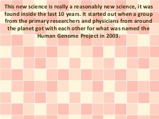 This new science is really a reasonably new science, it was
found inside the last 10 years. It started out when a group
from the primary researchers and physicians from around
 the planet got with each other for what was named the
             Human Genome Project in 2003.
 