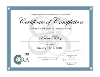 Center for Organizational Responsibility and Advancement
Certificate of Completion
Teaching Men of Color in the Community College
Is Awarded To
Kevin Riley
On this date
January 11-15, 2016
15 hours Professional Development
Equivalent to 1.5 CEU’s
Luke Wood, PhD
Co-Director
Bridget Herrin, EdD
Co-Director
 