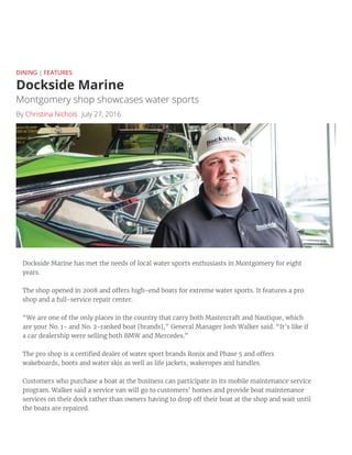 Dockside Marine
By Christina Nichols July 27, 2016
DINING | FEATURES
 
Montgomery shop showcases water sports
Dockside Marine has met the needs of local water sports enthusiasts in Montgomery for eight
years.
The shop opened in 2008 and o ers high-end boats for extreme water sports. It features a pro
shop and a full-service repair center.
“We are one of the only places in the country that carry both Mastercraft and Nautique, which
are your No. 1- and No. 2-ranked boat [brands],” General Manager Josh Walker said. “It’s like if
a car dealership were selling both BMW and Mercedes.”
The pro shop is a certi ed dealer of water sport brands Ronix and Phase 5 and o ers
wakeboards, boots and water skis as well as life jackets, wakeropes and handles.
Customers who purchase a boat at the business can participate in its mobile maintenance service
program. Walker said a service van will go to customers’ homes and provide boat maintenance
services on their dock rather than owners having to drop o their boat at the shop and wait until
the boats are repaired.
 