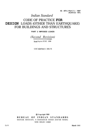 Indian Standard
IS : 875 ( Part 2 ) - 1987
(Reaffirmed 1997)
CODE OF PRACTICE FOR
DESIGN LOADS (OTHER THAN EARTHQUAKE)
FOR BUILDINGS AND STRUCTURES
PART 2 IMPOSED LOADS
(Second Revision)~-
Sixtll Reprint JUNE 1998
UDC 624~042.3 : 006.76
@ Copyright 1989
B U R E A U O F I N D I A N S T A N D A R D S
MANAK BHAVAN, 9 BAHADUR SHAH ZAFAR MARG
NEW DELHI 110002
Gr 8 March 1989
 