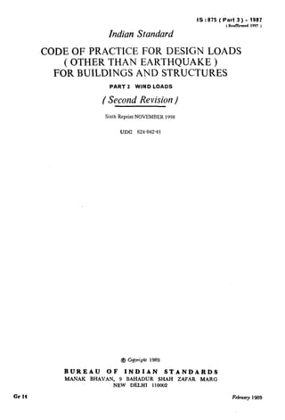 Indian Standard
IS:875 (Part 3) - 1987
( Renfficd 1997 )
CODEOFPRACTICEFORDESIGNLOADS
(OTHERTHANEARTHQUAKE)
FORBUILDINGSANDSTRUCTURES
PART 3 WIND COADS
( Second Revision/
Sixth Reprint NOVEMBER 1998
UDC 624-042-41
@J Copyright 1989
BUREAU OF INDIAN STANDARDS
MANAK BHAVAN, 9 BAHADUR SHAH ZAFAR MARG
NEW DELHI 110002
Gr I4 Febfuafy 1989
 