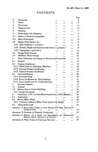 0.
1.
2.
3.
4.
5.
5.1
5.2
5.3
CONTENTS
FOREWORD ...
SCOPE ...
NOTATIONS ...
TERMINOLOGY
GENERAL
WIND SPEEDAND PRESSURE
Nature of Wind in Atmosphere
Basic Wind Speed
Design Wind Speed ( V, )
...
...
...
...
...
...
...
...
...
...
...
5.3.1 Risk Coefficient ( kr Factor ) ... ...
53.2 Terrain, Height and Structure Size Factor ( kt Factor )
5.3.3 Topography ( kS Factor ) ... ...
5.4 Design Wind Pressure ...
5.5 Off-Shore Wind Velocity ... .-.
6. WIND PRESSURESANDFORCESON BUILDXNCSISTRUCTURES
6.1 General ... ...
6.2 Pressure Coefficients ... ...
6.2.1 Wind Load on Individual Members ,.. ...
6.2.2 External Pressure Coefficients ... ...
6.2.3 Internal Pressure Coefficients .. . .
6.3 Force Coefficients ... ...
6.3.1 Frictional Drag ... ...
6.3.2 Force Coefficients for Clad Buildings ._. ...
6.3.3 Force Coefficients for Unclad Buildings __. ...
7. DYNAMICEP~ECTS ... ...
7.1 General 1.. ...
7.2 Motion Due to Vortex Shedding ... ...
7.2.1 Slender Structures ... . .
IS : 875 ( Part 3 ) - 1987
Page
...
...
...
...
...
...
...
...
...
...
.m.
. . .
. . .
1..
. . .
. . .
. . .
. . .
. . .
. . .
. . .
,..
. .
. . .
. . .
. . .
. . .
4. Gust Factor ( GF ) or Gust Effectiveness Factor ( GEF] Method ...
8.1 Application ... ... ...
8.2 Hourly Mean Wind ... .. . ...
8.2.1 Variation of Hourly Me‘an Wind Speed with Height ...
8.3 Along Wind Load ... ... l ..
APPENDIKA BASICWIND SPEEDAT 10 m HEIGHTFORSOME IMPORTANT
Crrrxs/TowNs ... ... ... ... ...
APPENDIX B CHANGESIN TERRAIN CATEGORIES i.. ... ...
APPENDIXC EFFECT OF A CLIFF OR ESCARPMENTON EQUIVALENT
HEIGHTABOVE GROUND( k3 FACTOR) ... ...
APPENDIX D WIND FORCEONCIRCULARSECTIONS... ... ...
3
5
5
6
7
7
7
8
8
8
8
12
12
13
13
13
13
13
13
27
36
37
37
38
47
47
48
48
49
49
49
49
49
53
54
55
57
 