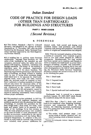 IS t 875 ( Part 3 ) - 1987
Indian Standard
CODEOFPRACTICEFORDESIGNLOADS
(OTHERTHANEARTHQUAKE)
FORBUILDINGSANDSTRUCTURES
PART 3 WIND LOADS
( Second Revision)
6). FOREWORD
0.1 This Indian Standard ( Part 3 ) ( Second
Revision ) was adopted by the Bureau of Indian
Standards on 13 November 1987, after the draft
finalized by the Structural Safety Sectional Com-
mittee had been approved by the Civil Engineer-
ing Division Council.
0.2 A building has to perform many functions
satisfactorily. Amongst these functions are the
utility of the building for the intended use and
occupancy, structural safety, fire safety and com-
pliance with hygienic, sanitation, ventilation and
daylight standards. The design of the building is
dependent upon the minimum requirements
prescribed for each of the above functions. The
minimum requirements pertaining to the structural
safety of buildings are being covered in loading
codes by way of laying down minimum design
loads which have to be assumed for dead loads,
imposed loads, wind loads and other external
loads, the structure would be required to bear.
Strict conformity to loading standards, it is. hoped,
will not only ensure the structural safety of the
buildings and structures which are being designed
and constructed in the country and thereby
reduce the hazards to life and property caused by
unsafe structures, but also eliminate the wastage
caused by assuming unnecessarily heavy loadings
without proper assessment.
0.3 This standard was first published in 1957 for
the guidance of civil engineers, designers and
architects associated with the planning and design
of buildings. It included the provisions for the
basic design loads ( dead loads, live loads, wind
loads and seismic loads ) to be assumed in the
design of the buildings. In its first revision in
1964, the wind pressure provisions were modified
on the basis of studies of wind phenomenon and
its effect on structures, undertaken by the special
committee in consultation with the Indian Mete-
orological Department. In addition to this, new
clauses on wind loads for butterfly type structures
were included; wind pressure coefficients for
sheeted roofs, both curved and sloping were
modified; seismic load provisions were deleted
( separate code having been prepared ) and metric
system of weights and measurements was adopted.
0.3.1 With the increased adoption of this Code,
a number of comments were received on provi-
sions on live load values adopted for. different
occupancies. Simultaneously, live load surveys
have been carried out in America and Canada to
arrive at realistic live loads based on actual deter-
mination of loading ( movable and immovable )
in different occupancies. Keeping this in view and
other developments in the field of wind engineer-
ing, the Structural Safety Sectional Committee
decided to prepare the second revision of IS : 875
in the following five parts:
Part 1 Dead loads
Part 2 Imposed loads
Part 3 Wind loads
Part 4 Snow loads
Part 5 Special loads and load combinations
Earthquake load is covered in a separate
standard, namely, IS : 1893-1984* which should
be considered along with the above loads.
0.3.2 This Part ( Part 3 ) deals with wind
loads to be considered when designing buildings,
structures and components thereof. In this
revision, the following important modifications
have been made from those covered in the 1964
version of IS : 875:
a) The earlier wind pressure maps ( one
giving winds of shorter duration and an-
other excluding winds of shorter duration )
*Criteria for earthquake resistant design of structures
(fourlh recision ).
3
 