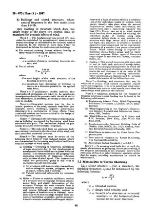 IS : 875 ( Part 3 ) - 1987
b) Buildings and closed structures whose
natural frequency in the first mode -is less
than 1-OHz.
Any building or structure which does not
satisfy either of the above two criteria shall be
examined for dynamic effects of wind.
NOTE 1 - The fundamental time period (I) may
either be established by experimental observations on
similar buildings or calculated by any rational method
of analysis. In the absence of such data, T may be
determined as follows for multi-storeyed buildings:
4
b)
For moment .resisting frames without bracing or
shear walls for resisting the lateral loads
z-=0*1 n
where
n = number of storeys including basement sto-
reys; and
For all others
== 0’09 H
d/d
where
H - total height of the main structure of the
building in metres, and
d = maximum base dimension of building in
metrcs in a direction parallel to the applied
wind force.
NOTE 2 - If preliminary studies indicate that
wind-induced oscillations are likely to be rignificant,
investigations should be persuade with the aid of analy-
tical methods or, if necessary, by means oi wind tunnel
tests on models.
NOTE3 - CrossLwind motions may by due to
lateral gustiness of the wind, unsteady wake flow (for
example, vortex shedding ), negative aerodynamic
damping or to a combination of these effects. These
cross-wind motions, can become critical in the design of
tall buildings/structures.
NOTE 4 - Motions in the direction of wind (known
also as buffeting) are caused by fluctuating wind force
associated with gusts. The excitations depend on gust
energy available at the resonant frequency.
NOTE 5 - The wake shed from an upstream body
may intensify motions in the direction of the wind, and
may also affect crosswind motions.
NOTE6 -The designer must be aware of the
following three forms of wind induced motion which
are characterized by increasing amplitude of oscillation
with the increase of wind speed.
a) Galloping- Galloping is transverse oscillations
of some structures due to the development of
aerodynamic forces which are in phase with the
motion. It is characterized by the progressively
increasing amplitude of transverse vibration
with increase of wind speed. The cross-section
which are particularly prone to this type of
excitation include the following:
i) All structures with non-circular cross-sections,
such as triangular, square, polygons, as well
as angles, crosses, and T-sections,
ii) Twisted cables and cables with ice encrusta-
tions.
b) Flutter - Flutter is unstable oscillatory motion
of a structure due to coupling between aerody-
namic force and elastic deformation of the
structure. Perhaps the’ most common form is
oscillatory motion due to combined bending
and torsion. Although oscillatory motions in
each degree of frebdom may be damped, insta-
bility can set in due to energy transfer from one
mode of oscillation to another, and the structure
is seen to execute sustained or divergent oscilla-
Cl
tions with a type of motion which is a combina-
tion of the individual modes of motion. Such
energy transfer takes place when the natural
frequencies of modes, taken individually, are
close to each other ( ratio. being typically less
than 2’0 ). Flutter can set in at wind speeds
much less than those required for exciting the
individual modes of motion. Long span
suspension bridge decks or any member of a
structure with large values of d/t ( where d is
the depth of a structure or structural member
parallel to wind stream and t is the least lateral
dimension of a member ) are prone to low speed
flutter. Wind tunnel testing is required to.
determine critical flutter speeds and the likely
structural response. Other types of flutter are
single degree of freedom stall flutter, torsional
flutter, etc.
Ovafiing- This walled structures with open ends
at one or both ends such as oil storage tanks,
and natural draught cooling towers in which the
ratio of the diameter of minimum lateral dimen-
sion to the wall thickness is of the order of !OO
or more, are prone to ovalling oscillations.
These oscillations are characterized by periodic
radial deformation of the hollow structure.
NATE 7 -Buildings and structures that may be
subjected to serious wind excited oscillations require
careful investigation. It is to be noted that wind induc-
ed oscillations may occur at wind speeds lower than the
static design wind speed for the location.
NOTE8 - Analytical methods for the response of
dynamic structures to wind loading can be found in the
following publications:
i) Engineering Science Data, Wind Engineering
Sub-Series ( 4 volumes ), London, ESDU Inter-
national.
ii) ‘Wind Engineering in the Eighties’, Construc-
tion Industry Research and Information Associ-
ation, 1981, London.
iii) ‘Wind Effects on Structures’ by E. Simiu and
R.H. Scanlan, New York, John Wiley and
Sons, 1978.
iv) Supplement to the National Building Code of
Canada. 1980. NRCC, No. 17724, Ottawa, Nati-
onal Research Council of Canada, 1980.
v) Wind forces on structures by Peter Sachs. Per-
gamon press.
vi) Flow induced vibration by Robert D. Clevins,
Van Nostrand Reinfold Co.
vii) Appropriate Indian Standards ( see 1.1.3 ).
NOTE 9 - In assessing wind loads due to such dy-
namic phenomenon as galloping, flutter and ovalling, if
the required information is not available either in the
references of Note 8 or other literature, specialist advise
shall be sought, including experiments on models in
wind tunnels.
7.2 Motion Due to Vortex Shedding
7.2.1 Slender Structures - For a structure, the
shedding frequency, 3 shall be determined by the
following formula:
where
S = Strouhal number,
v#j = design wind velocity, and
b = breadth of a structure or structural
members in the horizontal plane
normal to the wind direction.
48
 