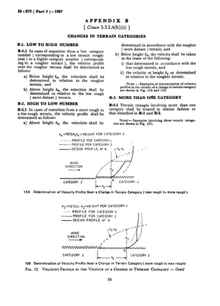 IS a 875 ( Part 3 ) - 1987
APPENDIX B
[ Clau.se5.3.2.4(b)(ii) ]
CHANGES IN TERRAIN CATEGORIES
B-1. LOW TO HfGH NUMBER
B-l.1 In cases of transition from a low category
number ( corresponding to a low terrain rough-
ness ) to a higher category number ( correspond-
ing to a rougher terrain ), the velocity profile
over the rougher terrain shall be determined as
follows:
a) Below height h,, the velocities shall be
determined in relation to the rougher
terrain; and
b) Above height h,, the velocities shall be
determined in relation to the less rough
( more distant ) terrain.
B-2. HIGH TO LOW NUMBER
B-2.1 In cases of transition from a more rough to
a less rough terrain, the velocity profile shall be
determined as follows:
a) Above height h,, the velocities shall be
b)
determined in accordance with the rougher
( more distant ) terrain; and
Below height h,, the velocity shall be taken
as the lesser of the following:
i) that determined in accordance with the
less rough terrain, and
ii) the velocity at height h, as determined.
in relation to the rougher terrain.
NOTE - Examples of determination of velocity
profiles in the vicinity of a change in terrain category
are shown in Fig. 12A and 12B.
B-3. MORE THAN O&E CATEGORY
B-3.1 Terrain changes involving more than one
category shall be treated in similar fashion to
that described in B-1 and B-2.
NOTE’- Examplesinvolvingthree terrain catego-
riesare shownin Fig. 12C.
x,=FETCH,h, = HEIGHT FOR CATEGORY 4
-..,. e PROFILE FOR CATEGORY6
-----. PROFILE FOR CATEGORY 2
- DESIGN PROFILE AT A
WIND
DIRECTION
CATEGORY 2
12A Determination of Velocity Profile Near a Change in Terrain Category ( less rough to more rough )
x2=FETCH, h2=HEIGHT FOR CATEGORY 2
..--..PROFILE FOR CATEGORY .4
- --- PROFILE FOR CATEGORY 2
-DESIGN PROFILE AT A I
L
I
I
I
WIND
DIRECTION
/
/
I--
A
CATEGORY L CATEGdRY 2
x2 -*
128 Determination of Velocity PioRle Near a Change in Terrain Category (more rough to less rough)
Fro. 12 VELOCITYPROFILEIN THE VICIIVITYOFA CHANGEIN TERRAIN CATEGORY - Co&
54
 