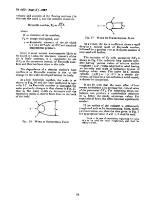 IS I 875 ( Part 3 ) - 1987
veloci:y and viscosity of the flowing medium ( in
this case the wind ), and the member diameter.
DVa
Reynolds number, R, = -
‘I
where
D = diameter of the member,
Vd - design wind speed, and
FIG. 17 WAKE IN SURERCRITICALFLOW
y - kinematic viscosity of the air which
is 146 X lO_sms s at 15°C and standard
atmospheric pressure.
Since in most natural environments likely to
be found in India, the kinematic viscosity of the
air is fairly constant, it is convenient to use
D Vd as the parameter instead of Reynolds num-
bers and this has been done in this code.
The dependence of a circular section’s force
coefficient or Reynolds number is due to the
change in the wake developed behind the body.
At a low Reynolds number, the wake is as
shown in Fig. 16 and the force coefficient is typi-
cally 1.2. As Reynolds number is increased, the
wake gradually changes to that shown in Fig. 17,
that is, the wake width d, decreases and the
separation point, S, moves from front to the back
of tbe body.
FIG. 16 WAKE IN SUBCRITICAL FLOW
As a result, the force coefficient shows a rapid
drop at a critical value of Reynolds number,
followed by a gradual rise as Reynolds number is
increased still further.
The variation of Cr with parameter DVd is
shown in Fig. 5 for infinitely long circular cylin-
ders having various values of relative surface
roughness ( t/D ) when subjected to wind having
an intensity and scale of turbulence typical of
built-up urban areas. The curve for a smooth
cylinder ( t/D ) = 1 x 10-s in a steady air-
stream, as found in a low-turbulence wind tunnel,
is shown for comparison.
It can be seen that the main effect of free-
stream turbulence is to decrease the critical value
of the parameter D Va. For subcritical flows, tur-
bulence can produce a considerable reduction
in Cr below the steady air-stream values. For
supercritical flows, this effect becomes significantly
smaller.
If the surface of the cylinder is deliberately
roughened such as by incorporating flutes, rivett-
ed construction, etc. then the data given in Fig. 5
for appropriate value of t/D > 0 shall be used.
NOTE - In case of uncertainty regarding the value
of c to be used for small roughnesses, c/D shall be
ta4en a5 0’001.
58
 