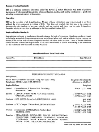 .,
Bureau of Indian Standards
BIS is a statutory institution established under the Bureau of Indian Standards Act, 1986 to promote
harmonious development of the activities of standardization, marking-and quality certification of goods and
attending to.connected matters in the country.
Copyright
BIS has the copyright of all its publications. No part of these publications may be reproduced in any form
without the prior permission in writing of BIS. This does not preclude the free use, in the course of
implementing the standard, of necessary details, such as symbols and sizes, type or grade designations.
Enquiries relating to copyright be addressed to the Director (Publication), BIS.
Review of Indian Standards
Amendments are issued to standards as the need arises on the basis of comments. Standards are also reviewed
periodically; a standard along with amendments is reaffirmed when such review indicates that no changes are
needed; if the review indicates that changes are needed, it is taken up for revision. Users of Indian Standards
should ascertain that they are in possession of the latest amendments or edition by referring to the latest issue
of ‘BIS Handbook’ and ‘Standards Monthly Additions’
Amendments Issued Since Publication
Amend No. Date of Issue Text Affected
BUREAU OF INDIAN STANDARDS
Headquarters:
Manak Bhavan, 9 Bahadur Shah Zafar Marg, New Delhi 110002
Telephones: 323 0131,323 33 75,323 94 02
Regional Offices:
Central : Manak Bhavan, 9 Bahadur Shah Zafar Marg
NEW DELHI 110002
Eastern : l/14 C.I.T. Scheme VII M, V.I.P. Road, Maniktola
CALCUITA 700054
Northern : SC0 335-336, Sector 34-A, CHANDIGARH 160022
Southern : C.I.T. Campus, IV Cross Road, CHENNAI 600113
Western : Manakalaya, E9 MIDC, Marol, Andheri (East)
MUMBAI 400093
Branches : AI-IMADABAD. BANGALORE. BHOPAL. BHUBANESHWAR.
COIMBATORE. FARIDABAD. GHAZIABAD: GUWAHATI.
HYDERABAD. JAIPUR. KANPUR. LUCKNOW. NAGPUR.
Telegrams: Manaksanstha
(Common to all offices)
Telephone
3237617,3233841
{ 337337 8486 99,337 85912061
26,337
{ 6060 3820 4325
{ 235235 0215 16,235 0423 421519,235
832 92 95,832 78 58
832 78 91,832 78 92
PATNA. PUNE. THIRUVANANTHAPURAM.
Printed at Dee Kay Printers, New Delhi, India
 