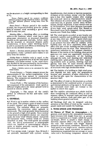 -..,, ._..,___+..__.
on the structure at a height corresponding to that
of vz.
NOTE - Positive sign of the pressure coefficient
indicates pressure acting towards the surface and nega-
tive sign indicates pressure acting away from the
surface.
Return Period - Return period is the number
of years, ‘the reciprocal of which gives the proba-
bility of e.xtreme wind exceeding a given wind
speed in any one year.
Shielding E$ect - Shielding effect or shielding
refers to the condition where wind has to pass
along some structure(s) or structural element(s)
located on the upstream wind side, before meet-
ing the structure or structural element under
consideration. A factor called ‘shielding factor’
is used to account for such effects in estimating the
force on the’ shielded structures.
Suction - Suction means pressure less than the
atmospheric ( static ) pressure and is taken to act
away from the surface.
Solidity Ratio - Solidity ratio is equal to the
effective area ( projected area of all the individual
elements ) of a frame normal to the wind direc-
tion divided by the area enclosed by the boundary
of the frame normal to the wind direction.
NOTE - Solidity ratio is to be calculated for indi-
vidual frames.
Y?-eerrainCategory - Terrain category means the
characteristics of the surface irregularities of an
area which arise from natural or constructed
features. The categories are numbered in increas-
ing order of roughness.
Velocity Profile - The variation of the horizon-
tal component of the atmospheric wind speed at
different heights above the mean ground level is
termed as velocity profile.
Tokography - The nature of the earth’s
surface as influenced the hill and valley confi-
gurations.
4. GENERAL
4.1 Wind is air in motion relative to the surface
of the earth. The primary cause of wind is traced
to earth’s rotation and differences in terrestrial
radiation. The radiation effects are primarily
responsible for convection either upwards or
downwards. The wind generally blows horizontal
to the ground at high wind speeds. Since vertical
components of atmospheric motion are relatively
small, the term ‘wind’ denotes almost exclusively
the horizontal wind, vertical winds are always
identified as such. The wind speeds are assessed
with the aid of anemometers or anemographs
which are installed at meteorological observa-
tories at heights generally varying from 10 to
30 metres above ground.
4.2 Very strong winds ( greater than 80 km/h )
are generally associated with cyclonic storms,
IS : 875 ( Part 3 ) - 1987
thunderstorms, dust storms or vigorous monsoons.
A feature of the. cyclonic storms over the Indian
area is that they rapidly weaken after crossing
the coasts and move as depressions/lows inland.
The influence of a severe storm after striking the
coast does not, in general exceed about 60 kilo-
metres, though sometimes, it may extend even up
to 120 kilometres. Very short duration hurricanes
of very high wind speeds called Kal Baisaki or
Norwesters occur fairly frequently during summer
months over North East India.
4.3 The wind speeds recorded at any locality are
extremely variable and in addition to steady wind
at any time, there are effects of gusts which may
last for a few seconds. These gusts cause increase
in air pressure but their effect on stability ofthe
building may not be so important; often, gusts
affect only part of the building and the increased
local pressures may be more than balanced by a
momentary reduction in the pressure elsewhere.
Because of the inertia of the building, short period
gusts may not cause any appreciable increase in
stress in main components of the building
although the walls, roof sheeting and individual
cladding units ( glass panels ) and their support-
ing members such as purlins, sheeting rails and
glazing bars may be mqre seriously affected.
Gusts can also be extremely important for design
of structures with high slenderness ratios.
4.4 The liability of a building to high wind press-
ures depends not only upon the geographical
location and proximity of other obstructions to
air flow but also upon the characteristics of the
structure itself.
4.5 The effect of wind on the structure as a whole
is determined by the combined action of external
and internal pressures acting upon it. In all cases,
the calculated wind loads act normal to the
surface to which they apply.
4.6 The stability calculations as a whole shall be
done considering the combined effect, as well as
separate effects of imposed loads and wind loads
on vertical surfaces, roofs and other part of the
building above general roof level.
4.7 Buildings shall also be designed with due
attention to the effects of wind on the comfort of
people inside and outside the buildings.
5. WIND SPEED AND PRESSURE
5.1 Nature of Wind in Atmosphere - In
general, wind speed in the atmospheric boundary
layer increases with height from zero at ground
level to a maximum at a height called the gradi-
ent height. There is usually a slight change in
direction ( Ekman effect ) but this is ignored in
the code. The variation with height depends
primarily on the terrain conditions. However, the
wind speed at any height never remains constant
and it has been found convenient to resolve its
instantaneous magnitude into an average or mean
value and a fluctuating component around this
7
 