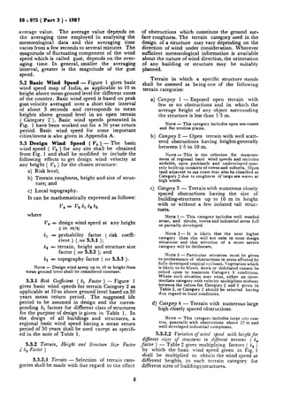 IS : 875 ( Part 3 ) - 1987
average vaiue. The average value depends on
the averaging time employed in analysing the
meteorological data and this averaging time
varies from a few seconds to several minutes. The
magnitude of fluctuating component of the wind
speed which is called gust, depends on the aver-
aging time. In general, smaller the averaging
interval, greater is the magnitude of the gust
speed.
5.2 Basic Wind Speed - Figure 1 gives basic
wind speed map of India, as applicable to 10 m
height above mean ground level for different zones
of the country. Basic wind speed is based on peak
gust velocity averaged over a short time interval
of about 3 seconds and corresponds to mean
heights above ground level in an open terrain
( Category 2 ). Basic wind speeds presented in
Fig. 1 have been worked out for a 50 year return
period. Basic wind speed for some important
cities/towns is also given in Appendix A.,
5.3 Design Wind Speed ( V, ) - The basic
wind speed ( V, ) for any site shall be obtained
from Fig. 1 and shall be modified to include the
following effects to get design wind velocity at
any height ( V, j for the chosen structure:
a) Risk level;
b) Terrain roughness, height and size of struc-
ture; and
c) Local topography.
It can be mathematically expressed as follows:
where
v, = vb kl k~ ks
V, = design wind speed at any height
z in m/s;
kl = probability factor ( risk coeffi.
cient ) ( see 5.3.1 );
ks = terrain, height and structure size
factor ( see 5.3.2 ); and
ks = topography factor ( see 5.3.3 ).
NOTE - Design wind speep up to IO m height from
mean ground level shall be considered constant.
5.3.1 Risk Coej’icient ( kI Factor ) - Figure 1
gives basic wind speeds for terrain Category 2 as
applicable at 10 m above ground level based on 50
years mean return period. The suggested life
period to be assumed in design and the corres-
ponding kl factors for different class of structures
for the purpose of design is given in Table 1. In
the design of all buildings and structures, a
regional basic wind speed having a mean return
period of 50 years shall be used except as specifi-
ed in the note of Table 1.
5.3.2 Terrain, Height and Structure Size Factor
( k, Factor )
5.3.2.1 Terrain - Selection of terrain cate-
gories shall be made with due regard to the effect
8
of obstructions which constitute the ground sur-
face roughness. The terrain category used in the
design of a structure may vary depending on the
direction of wind under consideration. Wherever
sufficient meteorological information is available
about the nature of wind direction, the orientation
of any building or structure may be suitably
planned.
Terrain in which a specific structure stands
shall be assessed as being one of the following
terrain categories:
4
b)
Cl
Category 1 - Exposed open terrain with
few or no obstructions and in which the
average height of any object surrounding
the structure is less than 1.5 m.
NOTE - This category includes open sea-coasts
and flat treeless plains.
Category 2 - Open terrain with well scatt-
ered obstructions having heights generally
between I.5 to 10 m.
NOTE - This is the criterion for measure-
ment of regional basic wind speeds and includes
airfields, open parklands and undeveloped spar-
sely built-up outskirts of towns and suburbs. Open
land adjacent to sea coast may also be classified as
Category 2 due to roughness of large sea waves at
high winds.
CategoTy 3 - Terrain with numerous closely
spaced obstructions having the size of
building-structures up to 10 m in height
with or without a few isolated tall struc-
tures.
NOTE 1 - This category includes well wooded
areas, and shrubs, towns and industrial areas full
or partially developed.
NOTE 2 - It is likely that the next higher
category than this will not exist in most design
situations and that selection of a more severe
category will be deliberate.
NOTE 3 - Particular attention must be given
to performance of obstructions in areas affected by
fully developed tropical cyclones.Vegetation which
is likely to be blown down or defoliated cannot be
relied upon to maintain Category 3 conditions.
Where such situation may exist, either an inter-
mediate category with velocity multipliers midway
between the values for Category 2 and 3 given in
Table 2, or Category 2 should be selected having
due regard to local conditions.
d) Category 4 - Terrain with numerous large
high closely spaced obstructions.
NOTE - This category includes large city cen-
tres, generally with obstructions above 25 m and
well developed industrial complexes.
5.3.2.2 Variation of wind speed with height for
di@erent sizes of structures in different terrains ( k,
factor ) - Table 2 gives multiplying factors ( lir )
by which the basic wind speed given in Fig. 1
shall be multiplied to obtain the wind speed at
different heights, in each terrain category for
different sizes of buildings/structures.
 