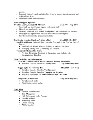parents.
 Evaluated children's needs and eligibility for social services through personal and
collateral interviews.
 Investigated child abuse and neglect
Behavior Support Specialist
Arc of the Ozarks, Springfield, Missouri (May 2007 – Aug 2010)
 Supervised and trained direct support professional staff
 Planned and coordinated events
 Mentored individuals with various developmental and communication disorders
 Developed and implemented individualized behavior support plans
 Provided non-therapeutic counseling to clients
Two Service Learning Practicum’s (Internships) (Sep 2009 - Dec 2009)
Aural Rehabilitation (Missouri State University Preschool for the Deaf and Hard of
Hearing)
 Individualized Speech Sessions: Training in Auditory Perception
 Managing Hearing Aids (Test hearing aid Functions)
Therapeutic Riding of the Ozarks
 Provided Therapeutic Treatment to Elementary aged Students with
Communication Disorders
Extra Curricular and Achievements
NSSLHA (National Student Speech Language Hearing Association)
 Served on Executive Board as Vice President (Aug 2009 - May 2010)
Kappa Alpha Psi Fraternity Inc. (May 2007 – Sept 2012)
 Served on Executive Board as Vice President
 Served on Executive Board as Treasurer and Secretary
 Regionally Recognized for Leadership and High GPA (3.8)
Perpetual Life Ministries (July 2010 –Sept 2012)
 Served as youth leader
 Adult Sunday school teacher
Other Skills
 Effective Communicator
 Time Management
 High Performance Under Pressure
 Attention to Detail
 Supervisory Skills
 Critical Thinking
 Ability to Adapt
 