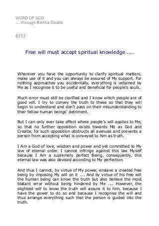 WORD OF GOD
... through Bertha Dudde
8753
Free will must accept spiritual knowledge ....
Wherever you have the opportunity to clarify spiritual matters,
make use of it and you can always be assured of My support. For
nothing approaches you accidentally, everything is ordained by
Me as I recognise it to be useful and beneficial for people’s souls.
Much error must still be clarified and I know which people are of
good will. I try to convey the truth to these so that they will
begin to understand and don’t pass on their misunderstanding to
their fellow human beings’ detriment.
But I can only ever take effect where people’s will applies to Me,
so that no further opposition exists towards Me as God and
Creator, for such opposition obstructs all avenues and prevents a
person from accepting what is conveyed to him as truth.
I Am a God of love, wisdom and power and yet committed to My
law of eternal order. I cannot infringe against this law Myself
because I Am a supremely perfect Being, consequently, this
eternal law was also devised according to My perfection.
And thus I cannot, by virtue of My power, enslave a created free
being by imposing My will on it .... And by virtue of his free will
the human being can know the truth but also believe the most
blatant error without being hindered by Me .... However, the
slightest will to know the truth will assure it to him, because I
have the power to do so and because I recognise the will and
thus arrange everything such that the person is guided into the
truth.
 