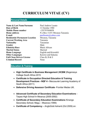 CURRICULUM VITAE (CV)
Personal Details
Name & Last Name/Surname
Date of Birth
Mobile Phone number
Home address
E-mail
Residential /Permanent Location
Current Working Area
Nationality
Gender
Ethnicity/Race
Marital Status
Home Language
Other Languages
Full Clean Drivers License
Criminal Record
Paul Andrew Lusato
11 October 1980
+255787694858
P.o Box 11251 Mwanza Tanzania
paullusato@yahoo.com
Mwanza, Tanzania
Tanzania
Tanzanian
Male
Black African
Married
English and Kiswahili
Kerewe and Sukuma
Class B, D & E
None
Education & Training
• High Certificate in Business Management (HCBM )Regenesys
College South Africa 2015
• Certificate in Occupation Directed Education & Training
Development Practices - NQF 4 - Maccauvlei Learning Academy of
South Africa (2011)
• Defensive Driving Assessor Certificate -Frontier Medex UK.
• Advanced Certificate of Secondary Education Examinations -
Taqwa High School In Mwanza (2000-2002)
• Certificate of Secondary Education Examinations Kinango
Secondary School, Magu – Mwanza (1999)
• Certificate of Competency – AngloGold Ashanti (Oct 2009) on:
 
