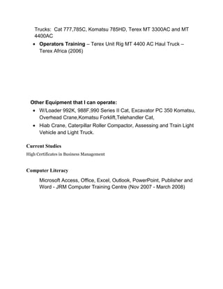 Trucks: Cat 777,785C, Komatsu 785HD, Terex MT 3300AC and MT
4400AC
• Operators Training – Terex Unit Rig MT 4400 AC Haul Truck –
Terex Africa (2006)
Other Equipment that I can operate:
• W/Loader 992K, 988F,990 Series II Cat, Excavator PC 350 Komatsu,
Overhead Crane,Komatsu Forklift,Telehandler Cat,
• Hiab Crane, Caterpillar Roller Compactor, Assessing and Train Light
Vehicle and Light Truck.
Current Studies
High Certificates in Business Management
Computer Literacy
Microsoft Access, Office, Excel, Outlook, PowerPoint, Publisher and
Word - JRM Computer Training Centre (Nov 2007 - March 2008)
 
