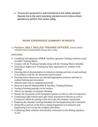 • Ensure the equipment is well maintained to the safety standard,
Operate the to the world operating standard and to motive others
operators to perform their duties safely.
WORK EXPERIENCE SUMMARY IN BRIEFS:
(i) Position: MULT SKILLED TRAINING OFFICER, ANGLO GOLD
ASHANTI GEITA GOLD MINE October 2012 to Date
Activities:
 Coordinate and administer HME& Ancillary operation Training solutions as per
available Training Matrix
 Comply with the Training Calendar along with the Training Matrix Schedule
 Ensuring an Approval to Training has been signed prior to conduct of all
training
 Ensuring that all documentation in relation to training activities is used and kept
in accordance with the site document control system
 Ensuring trainer &assessors are allocated appropriate resources and time to
conduct training and assessment.
 Allocate tasks only to competent personnel.
 Keep up to date all Mining HME & Ancillary Training Solutions
 Issuing of training packages to the trainees
 Advise my manager on program changing
 Prepare the site permit to the Competent operator on Site as well as Contractors
 Conducting Light Vehicle and Light Truck assessment to Drivers as well as
Contractors which are coming to the site as per the company requirement.
 Preparing the 2months Training Schedules for the Engineering and Contractors
 Doing Move and test on the Heavy mining Equipment to Contractors and
Engineering Crews as per the company procedures
 Conducting Daily refresher and refresher Assessment to the Mining operators
on site
 