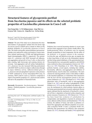 Structural features of glycoprotein purified
from Saccharina japonica and its effects on the selected probiotic
properties of Lactobacillus plantarum in Caco-2 cell
Eun-Young Kim & S. M. Rafiquzzaman & Jong Min Lee &
Gyuyou Noh & Geon-a Jo & Jong-Hee Lee & In-Soo Kong
Received: 7 April 2014 /Revised and accepted: 28 July 2014
# Springer Science+Business Media Dordrecht 2014
Abstract The aim of this study was to characterise the struc-
tural features of glycoprotein isolated from the brown alga
Saccharina japonica (SJGP) and to evaluate its effects on the
probiotic properties of Lactobacillus plantarum in Caco-2
cells. The amino acid profile, protein backbone and monosac-
charides were analysed by amino acid analysis, Fourier trans-
form infrared spectroscopy (FT-IR) and high-performance
liquid chromatography (HPLC), respectively. The pretreat-
ment of L. plantarum with SJGP increased cell adhesion,
auto-aggregation and growth in Caco-2 cells, as observed by
plate counting, light microscopy and scanning electron mi-
croscopy. Auto-aggregation and cell surface hydrophobicity
of L. plantarum was also increased following pretreatment
with SJGP. SJGP was shown to improve adhesiveness through
its lipase inhibitory activity. Adhesion-related genes of
L. plantarum showed upregulated expression in the presence
of SJGP confirmed by reverse transcriptase-PCR assay. In
summary, SJGP could be used as a bioactive compound to
improve the probiotic properties of L. plantarum and could be
relevant to the preparation of functional foods.
Keywords Glycoprotein . Saccharina japonica . Structural
features . Probiotic properties . Lactobacillus plantarum .
Caco-2 cell
Introduction
Probiotics have received increasing attention in recent years
and have been suggested to have positive health effects. The
health-promoting effects of probiotics may be acquired
through incorporation in food components, but the safety of
the probiotic is of greatest concern to the consumer.
Lactobacillus spp. and Bifidobacterium spp. are popular due
to their long history of safe use in the fermentation industry
and their being natural inhabitants of the gastrointestinal tract.
These properties have seen generally regarded as safe (GRAS)
status conferred on these microorganisms (Ammor et al. 2007;
Hsu et al. 2005; Puertollano et al. 2008). When selecting
probiotic bacteria, several aspects, including their stability,
functionality, adhesion, auto-aggregation and inhibition of
harmful bacteria, must be taken into consideration. The main
criterion for selecting probiotic strains is their ability to adhere
to the intestinal epithelium, as it determines their interactions
with the host and the microorganisms present in the host
system (Johanson et al. 1993; Ouwehand et al. 1999). Other
phenotypic traits of lactobacilli, such as auto-aggregation
(Voltan et al. 2007) and cell surface hydrophobicity (CSH)
(Pelletier et al. 1997), are also correlated with adhesion. How-
ever, the mechanisms by which probiotic bacteria adhere to
the human gastrointestinal tract are poorly understood. Recent
reports indicated that the attachment of lactobacilli to intesti-
nal cell lines is dependent on bacterial surface properties and
protein structures (Tuomola et al. 2000; Bernet et al. 1993). It
has been found that oxidation of carbohydrate by
metaperiodates and degradation of protein by proteases de-
crease adhesion ability (Greene and Klaenhammer 1994). By
contrast, the addition of honey and inulin as prebiotics en-
hanced the aggregation and adhesion properties of Lactoba-
cillus acidophilus NCDC 13 and L. acidophilus NCDC 291,
indicating that pretreatment can influence their properties
(Saran et al. 2012). Kennedy and Sandin (1988) reported that
Eun-Young Kim and S. M. Rafiquzzaman contributed equally to this
paper.
E.<Y. Kim :S. M. Rafiquzzaman :J. M. Lee :G. Noh :G.<a. Jo :
I.<S. Kong (*)
Department of Biotechnology, Pukyong National University,
Busan 608-737, South Korea
e-mail: iskong@pknu.ac.kr
J.<H. Lee
World Institute of Kimchi, Gwangju 503-360, South Korea
J Appl Phycol
DOI 10.1007/s10811-014-0390-7
 