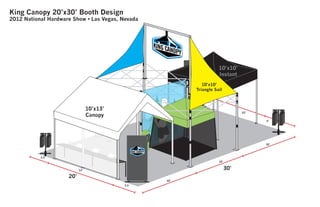 10’
5’
King Canopy 20’x30’ Booth Design
2012 National Hardware Show • Las Vegas, Nevada
20’
30’
10’
10’
10’
13’
3.5’
3.5’
10’x13’
Canopy
10’x10’
Instant
10’x10’
Triangle Sail
 