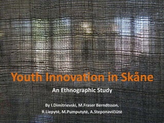 Youth Innovation in Skåne
An Ethnographic Study
By I.Dimitrievski, M.Fraser Berndtsson,
R.Liepytė, M.Pumputytė, A.Steponavičiūtė
 
