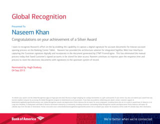Presented To:
Naseem Khan
Congratulations on your achievement of a Silver Award
I want to recognize Naseem’s effort on the by enabling the capability to capture a digital signature for account documents for Interact account
opening process on the Banking Center Tablet. Naseem has provided the architecture solution for integrated SignDoc Web User Interfaces
capturing the Customer signature digitally and incorporate in the document generated by CTMT FromsEngine. This has eliminated the manual
process today that faxed Customer’s signed accounts to be stored for later access. Naseem continues to improve upon the response time and
process to store the electronic documents with signatures to the upstream system of record.
Nominated by: Hugh Duxbury
04 Sep 2013
To redeem your award, visit the Global Recognition page on Flagscape and select Receive to begin shopping for catalog merchandise or a gift card/voucher of your choice. You also can redeem your award from any
internet-enabled computer by accessing the Global Recognition program at bankofamerica.com/associates. If you have any problems redeeming your award, contact customer support at
bankofamericaglobalrecognition@octanner.com. Global Recognition awards and Appreciation Points balances do not expire for active employees, including those who are on a paid or unpaid leave of absence or on
Long-term Disability. If employment with Bank of America terminates voluntarily or involuntarily, including retirement, outstanding Global Recognition awards and Appreciation Points balances will expire 30
calendar days from the date of termination. Former associates must contactbankofamericaglobalrecognition@octanner.com to redeem your award. No exceptions will be made 30 calendar days after termination.
We’re better when we’re connected
Global Recognition
 