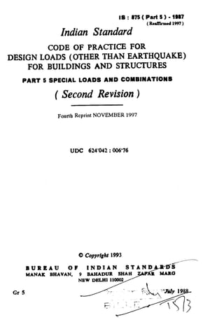 IS : 875( Part 5 ) - 1997
(Reeed 1997 )
Indian Standard
CODE OF PRACTICE FOR
DESIGN LOADS (OTHER THAN EARTHQUAKE)
FOR BUILDINGS AND STRUCTURES
PART 5 SPECIAL LOADS AND COMBINATIONS
( Second Revision )
Fourth Reprint NOVEMBER 1997
UDC 624'042:006'76
BURRAU
MANAK
 
