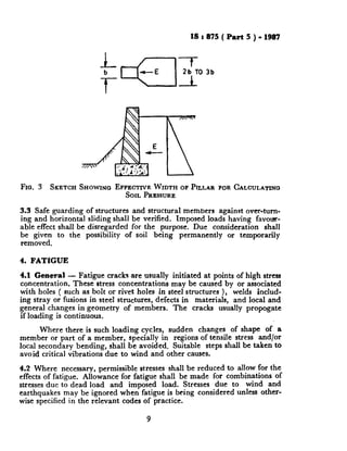 IS : 875 ( Part 5 ) - 1987
-f2b TO 3b
c
Fro. 3 SKETCH SHOWINGEFFECTIVE WIDTH OF PILLAR FOR CALCULATINO
SOIL PRESSURE
3.3 Safe guarding of structures and structural members against over-tum-
ing and horizontal sliding shall be verified. Imposed loads having favot+
able effect shall be disregarded for the purpose. Due consideration shall
lr~z~t;;; to the possibility of soil being permanently or temporarily
4. FATIGUE
4.1 General - Fatigue cracks are usually initiated at points of high stress
concentration. These stress concentrations may be caused by or associated
with holes ( such as bolt or rivet holes in steel structures ), welds includ-
ing stray or fusions in steel structures, defects in materials, and local and
general changes in geometry of members. The cracks usually propogate
if loading is continuous.
Where there is such loading cycles, sudden changes of shape of a
member or part of a member, specially in regions of tensile stress and/or
local secondary bending, shall be avoided, Suitable steps shall be taken to
avoid critical vibrations due to wind and other causes.
4.2 Where necessary, permissible stresses shall be reduced to allow for the
effects of fatigue. Allowance for fatigue shall be made for combinations of
stresses due to dead load and imposed load. Stresses due to wind and
earthquakes may be ignored when fatigue is being considered unless other-
wise specified in the relevant codes of practice.
9
 