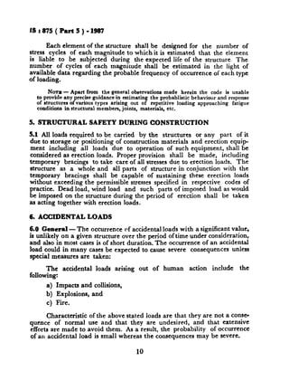 18:875(Part5)-1687
Each element of the structure shall be designed for the number of
stress cycles of each magnitude to which it is estimated that the element
is liable to be subjected during the expected life of the structure. The
number of cycles of each magnitude shall be estimated~ in the light of
available data regarding the probable frequency of occurrence of each type
of loading.
NOTB- Apart from the general observations made herein the code is unable
to provide any precise guidance in estimating the probablistic behaviour and response
of structures of various types arising out of repetitive loading approaching fatigue
conditions in structural members, joints, materials, etc.
5. STRUCTURAL SAFETY DURING CONSTRUCTION
5.1 All loads required to be carried by the structures or any part of it
due to storage or positioning of construction materials and erection equip-
ment including all loads due to operation of such equipment, shall be
considered as erection loads. Proper provision shall be made, including
temporary bracings to take care of all stresses due to erection loads. The
structure as a whole and all parts of structure in conjunction with the
temporary bracings shall be capable of sustaining these erection loads
without exceeding the permissible stresses specified in respective codes of
practice. Dead load, wind load and such parts of imposed load as would
be imposed on the structure during the period of erection shall be taken
as acting together with erection loads.
6. ACCIDENTAL LOADS
6.0 General-The occurrence of accidental loads with a significant value,
is unlikely on a given structure over the period oftime under consideration,
and also in most cases is of short duration. The occurrence of an accidental
load could in many cases be expected to cause severe consequences unless
special measures are taken:
The accidental loads arising out of human action include the
following:
a) Impacts and collisions,
b) Explosions, and
c) Fire.
Characteristic of the above stated loads are that they are not a come-
quence of normal use and that they are undesired, and that extensive
efforts are made to avoid them. As a result, the probability of occurrence
of an accidental load is small whereas the consequences may be severe.
10
 