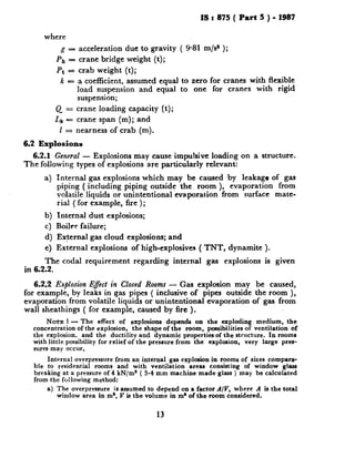 IS z 875 ( Part 5 ) - 1987
where
g = acceleration due to gravity ( 9.81 m/s* );
Ph = crane bridge weight (t);
Pt = crab weight (t);
k = a coefficient, assumed equal to zero for cranes with flexible
load suspension and equal to one for cranes with rigid
suspension;
Q = crane loading capacity (t);
Lk = crane span (m); and
1 = nearness of crab (m).
6.2 Explosions
6.2.1 General - Explosions may cause impulsive loading on a structure.
The following types of explosions are particularly relevant:
a) Internal gas explosions which may be caused by leakage of gas
piping ( including piping outside the room ), evaporation from
volatile liquids or unintentional evaporation from surface mate-
rial ( for example, fire );
b) Internal dust explosions;
c) Boiler failure;
d) External gas cloud explosions; and
e) External explosions of high-explosives ( TNT, dynamite ).
The coda1 requirement regarding internal gas explosions is given
in 6.2.2.
6.2.2 Explosion Efect in Closed Rooms - Gas explosion may be caused,
for example, by leaks in gas pipes ( inclusive of pipes outside the room ),
evaporation from volatile liquids or unintentional evaporation of gas from
wall sheathings ( for example, caused by fire ).
NOTE 1- The effect of explosiona depends on the exploding medium, the
concentration of the explosion, the shape of the room, possibilities of ventilation of
the explosion. and the ductility and dynamic properties of the structure. In rooms
with little possibility for relief of the pressure from the explosion, very large pres-
sures may occur.
Internal overpressure from an internal gas explosion in rooms of sizes compara-
ble to residential rooms and with ventilation areas consisting of window glass
breaking at a pressure of 4 kN/m’ ( 3-4 mm machine made glass ) may be calculated
from the following method:
a) The overpressure is assumed to depend on a factor A/V, where A is the total
window area in m’, V is the volume in m* of the room considered.
13
 