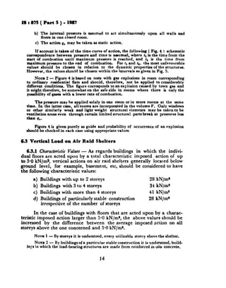 18:875(PartS)-1387
b) The internal prersure is assumed to act simultaneously upon all walls and
Room in one closed room.
c) The action q. may be taken M static action.
If account ir taken of the time curve of action, the following ( Fig. 4 ) rchematic
correqondence between pressure and time is arrumed, where 11is the time from the
atart of combustion until maximum prerrure ia reached, and f, is the &me from
maximum pressure to the end of comburtion. For 11and t,. the most unfavourable
valuer rhould be chosen in relation to the dynamic proper&a of the structures.
However, the valuer should be chosen within the intervals as given in Fig. 5.
Noxut 2 - Figure 4 is based on tertr with gar explosions in room corresponding
to ordinary residential flats and rhould, therefore, not be applied to considerably
different conditions. The figure corresponds to an explosion caurpd by town gas and
it might therefore, be somewhat on the safe aide in rooms where there is only the
poaSbility of gaKI with a lower rate of combustion.
The prenure may he applied solely in one room or in more rooma at the same
time. In the latter case, all room8 are incorporated in the volume V. Only windows
or other similarly weak and light weight structural clementr may be taken to be
ventilation areaa even through certain limited structural parts break at pressures less
than qO.
Figure 4 is given purely BSguide and probability of occurrence of an explosion
should be checked in each case using appropriate values.
6.3 Vertical Load on Air Raid Shelters
6.3.1 Characteristic Values - As regards buildings in which the indivi-
dual floors are acted upon by a total characteristic imposed action of up
to 5.8 kN/ma, vertical actions on air raid shelters generally locared below
ground level, for example, basement, etc, should be considered to have
the following characteristic values:
a) Buildings with up to 2 storeys 28 kN/m*
b) Buildings with 3 to 4 storeys 34 kN/m*
c) Buildings with more than 4 storeys 41 kN/m*
d) Buildings of particularly stable construction 28 kN/ms
irrespective of the number of storeys
In the case of buildings with floors that are acted upon by a charac-
teristic imposed action larger than 5.0 kN/m*, the above values should be
increased by the difference between the average imposed action on all
storeys above the one concerned and 5-OkN/m*.
NOTE1 - By storeys it is understood, every utilizable storey above the shelter,
NOTE 2 - By buildings of a particular stable construction it is understood, build-
inFs in which the load-bearing atructurea are made from reinforced in-situ concrete,
14
 