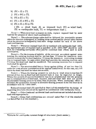 IS : 875 ( Part 5 ) - 1987
h) DL+ IL+ 71,
.i) DLi- WL-t_ TL
k) DL+EL+ 7-L
m) DL+ILfWL+TL
n) DL+IL+EL+TL
( DL = dead load, IL = imposed load, WL = wind load,
EL = earthquake load, IL = temperature load ).
NOTE 1- When snow load is present on roofs, replace imposed load by snow
load for the purpose of above load combinations.
NOTE 2 - The relevant design codes shall be followed for permissible stresses
when the structure is -designed by working stress method and for partial safety factors
when the structure is designed by limit state design method for each of the above
load combinations.
NOTE 3 - Whenever imposed load (IL) is combined with earthquake load (EL),
the appropriate part of imposed load as specified in IS : 1893- 1984f should be used
both for evaluating earthquake effect and for combined load effects used in such
combination.
NOTE4- For the purpose of stability of the structure as a whole against over-
turning, the restoring moment shall he not less than 1’2 times the maximum over-
turning moment due to dead load plus 1’4 times the maxrmum overturning moment
dlle to imposed loads. In cases where dead load provides the restoring moment, only
0.9 times the dead load shall be considered. The restoring moments due to imposed
loads shall be ignored.
NOTE5 - The structure shall have a factor against sliding of not less than 1’4
under the most adverse combination of the applied loads/forces. In this case, only 0’9
times the dead load shall be taken into account.
NOTE 6 -‘Where the bearing pressure on soil due to wind alone is less than 25
percent of that due to dead load and imposed load, it may be neglected in design.
Where this exceeds 25 percent foundation may be so proportioned that the pressure
due to combined effect of dead load, imposed load and wind load does not exceed
the allowable bearing pressure by more than 25 percent. When earthquake effect is
included, the permissible increase is allowable bearing pressure in the soil shall be in
accordance with IS : 1893-1984*.
Reduced imposed load (IL) specified iti. Part 2 of this rtandard for the design of
supporting structures should not be applied in combination with earthquake forces.
NOTE 7 - Other loads and accidental load combinations not included should be
dealt with appropriately.
NOTE 8 - Crane load combinations are covered under Part 2 of this standard
( see 6.4 of Part 2 of this standard ).
*Criteria for earthquake resrstant design of structures (jourth rsuision ).
17
 