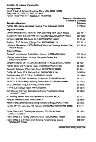 BUREAU OF INDIAN STANDARDS
Headquarters:
Manak Bhavan, 9 Bahadur Shah Zafar Marg, NEW DELHI 110002
Telephones: 323 0131,323 3375,323 9402
Fax :91 11 3234062,91 11 3239399,91 11 3239362
Central Laboratory:
Plot No. 20/9, Site IV, Sahibabad Industrial Area, Sahibabad 201010
Regional Uffices:
Telegrams : Manaksanstha
(Common to all Offices)
Telephone
6-77 0032
Central : Manak Bhavan, 9 Bahadur Shah Zafar Marg, NEW DELHI 110002
‘Eastern : 1114CIT Scheme,V!I M, V.I.P.Road, Maniktda, CALCUTTA 700054
Northern : SF0 335-336, Sector 34-A, CHANDIGARH 160022
Southern :C3.T. Campus, IV Cross Road, CHENNAI 600113
32376 17
337 66 62
60 38 43
.;.; <:; .‘;__
23523 15
t Western :Manakalaya, E9, BeellTndMarobTelephone Exchange, Andheri (East), , 632 92 95
MUMBAI 400093
Brsnch Offices:
‘Pushpak’, Nurmohamed Shaikh Marg, Khanpur, AHMEDABAD 360001
$ Peenya Industrial Area, 1st Stage, Bangalore-Tumkur Road,
_ BANGALORE 560056
Gangotri Complex, 5th Floor, Bhadbhada Road, T.T.Nagar, BHOPAL 462003
Plot No. 62-63, Unit VI, Ganga Nagar, BHUBANESHWAR 751001
Kalaikathir Buildings, 670 Avinashi Road, COIMBATORE 641037
Plot No. 43, Sector 16 A, Mathura Road, FARIDABAD 121001
Savitri Complex, 116 G.T. Road, GHAZIABAD 201001
5315Ward No. 29, R.G. Barua Road, 5th By-lane, GUWAHATI 761003
5-6-56C, L.N. Gupta Marg, Nampally Station Road, HYDERABAD 500001
E-52d Chkaranjan Marg. C-Scheme, JAIPUR 302001
lli’I416 B, Sarvodaya Nagar, KANPUR 206005
Seth Bhawan, 2nd Floor, Behind Leela Cinema, Naval Kishore Road,
LUCKNOW 226001
550 13 48
a39 49 55
554021
40 36 27
21 01 41
a-28 66 01
6-71 1996
541137
201083
37 29 25
21 66 76
23 69 23
NIT Building, Second Floor, Gokulpat Market, NAGPUR 440010 52 51 71
Patliputra Industrial Estate, PATNA 600013 26 23 05
Institution of Engineers (India) Building 1332 Shivaji Nagar, PUNE 411005 32 36 35
T.C. No. 14/1421, University PO. Palayam, THIRUVANANTHAPURAM 695034 621 17
‘Sales Office is at 5 Chowringhee Approach, PO. Princep Street, 271085
CALCUTTA 700072
TSales Office is at Novelty Chambers, Grant Road, MUMBAI 400007
*Sales Office is at ‘F’ Block, Unity Building, Narashimaraja Square,
.BANGALORE 560002
309 65 26
222 39 71
Printed at Simco Printing Press, Delhi
 