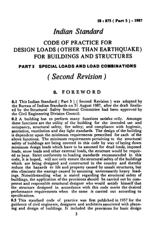 IS t 875( Part 5 ) - 1987
Indian Standard
CODE OF PRACTICE FOR
DESIGN LOADS (OTHER THAN EARTHQUAKE)
FOR BUILDINGS AND STRUCTURES
PART 5 SPECIAL LOADS AND LOAD COMBINATIONS
( Second Revision)
0. FOREWORD
0.1 This Indian Standard ( Part 5 ) ( Second Revision ) was adopted by
the Bureau of Indian Standards on 3 1 August 1987, after the draft finaliz-
ed by the Structural Safety Sectional Committee had been approved by
the Civil Engineering Division Council.
0.2 A building has to perform many functions satisfac orily. Amongst
these functions are the utility of the building for the intended use and
occupancy, structural safety, fire safety; and compliance with hygienic,
ganitation, ventilation and day light standards. The design of the building
is dependent upon the minimum requirements prescribed for each of the
above functions. The minimum requirements pertaining to the structural
safety of buildings are being covered in this code by way of laying down
minimum design loads which have to be assumed for dead loads, imposed
loads, snow loads and other external loads, the structure would be requir-
ed to bear. Strict conformity to loading standards recommended in this
code, ‘It is hoped, will not only ensure the structural safety of the buildings
which are being designed and constructed in the country and thereby
reduce the hazards to life and property caused by unsafe structures, but
also eliminate the wastage caused by assuming unnecessarily heavy load-
ings. Notwithstanding what is stated regarding the structural safety of
buildings, the application of the provisions should be carried out by com-
petent and responsible structural designer who would satisfy himself that
the structure designed in accordance with this code meets the desired
performance requirements when the same is carried out according to
specifications.
0.3 This standard code of practice was first published in 1957 for the
guidance of civil engineers, designers and architects associated with plann-
ing and design of buildings. It included the provisions for basic design
3
 